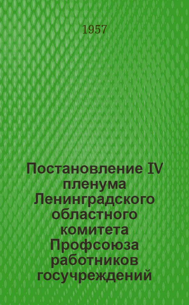Постановление IV пленума Ленинградского областного комитета Профсоюза работников госучреждений. [О ходе выполнения постановлений VI Съезда и VIII Ленинградской областной конференции Профсоюза] [и другие постановления]