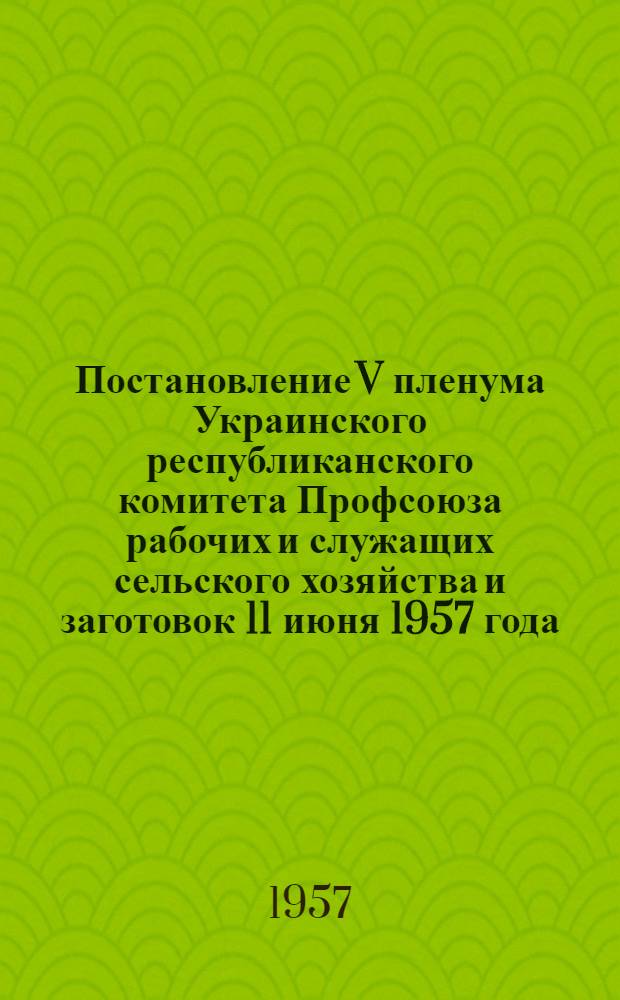 Постановление V пленума Украинского республиканского комитета Профсоюза рабочих и служащих сельского хозяйства и заготовок 11 июня 1957 года. О ходе выполнения социальных обязательств, взятых коллективами МТС, совхозов, ремзаводов и предприятий хлебопродуктов в честь 40-й годовщины Великой Октябрьской социалистической революции