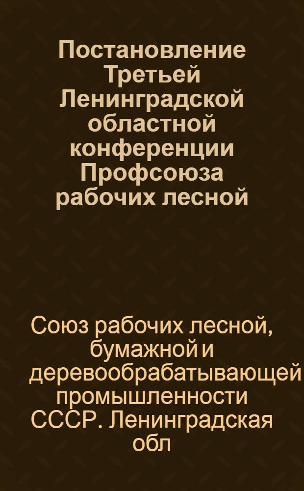 Постановление Третьей Ленинградской областной конференции Профсоюза рабочих лесной, бумажной и деревообрабатывающей промышленности [по отчетному докладу председателя Областного комитета Профсоюза товарища Подвязникова И.И. "О работе Ленинградского областного комитета Профсоюза рабочих лесной, бумажной и деревообрабатывающей промышленности за период с января 1956 года по февраль 1958 года"]