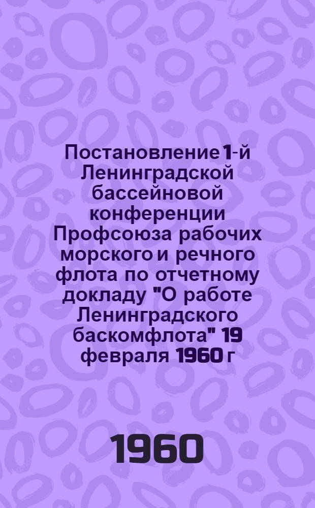 Постановление 1-й Ленинградской бассейновой конференции Профсоюза рабочих морского и речного флота [по отчетному докладу "О работе Ленинградского баскомфлота" 19 февраля 1960 г.]