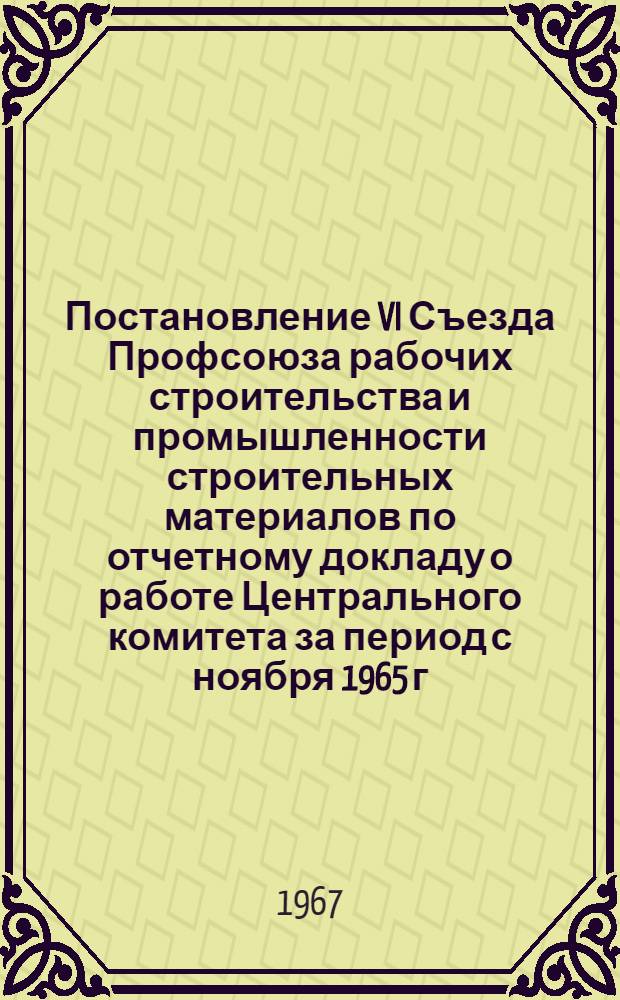 Постановление VI Съезда Профсоюза рабочих строительства и промышленности строительных материалов по отчетному докладу о работе Центрального комитета за период с ноября 1965 г. по декабрь 1967 года : Проект