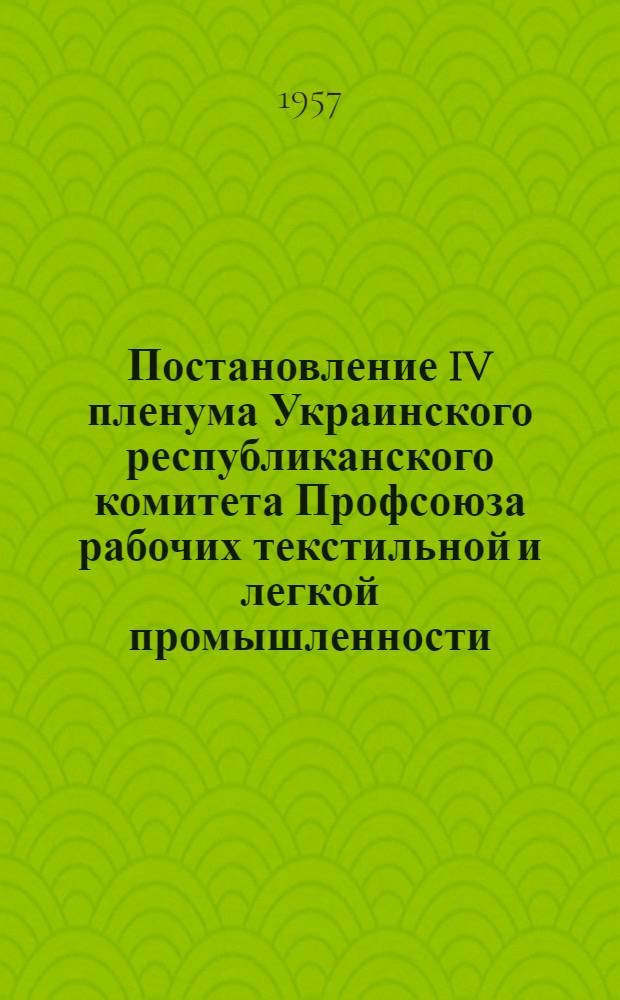 Постановление IV пленума Украинского республиканского комитета Профсоюза рабочих текстильной и легкой промышленности. О дальнейшем развертывании соц. соревнования за достойную встречу 40-й годовщины Великой Октябрьской социалистической революции на предприятиях Харьковской области [и другие постановления. 12-13 апреля 1957 года