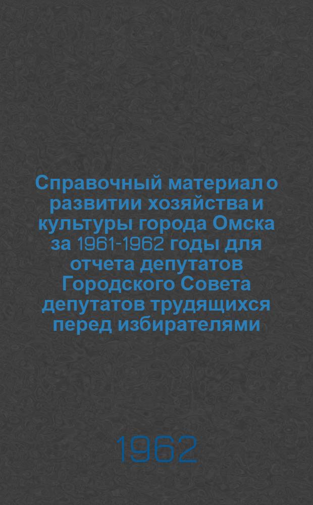 Справочный материал о развитии хозяйства и культуры города Омска за 1961-1962 годы для отчета депутатов Городского Совета депутатов трудящихся перед избирателями