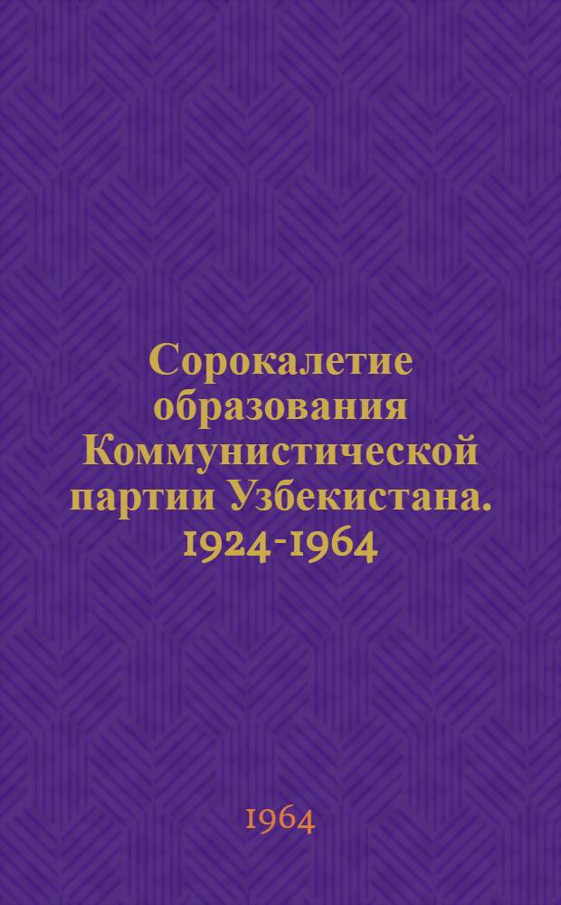 Сорокалетие образования Коммунистической партии Узбекистана. 1924-1964