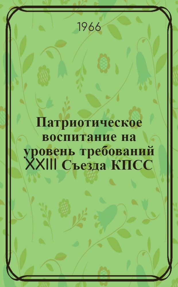 Патриотическое воспитание на уровень требований XXIII Съезда КПСС : Материалы совещания по вопросу воен.-патриот. воспитания советской молодежи, воинов армии и флота средствами литературы и искусства. (Май 1966 г.)