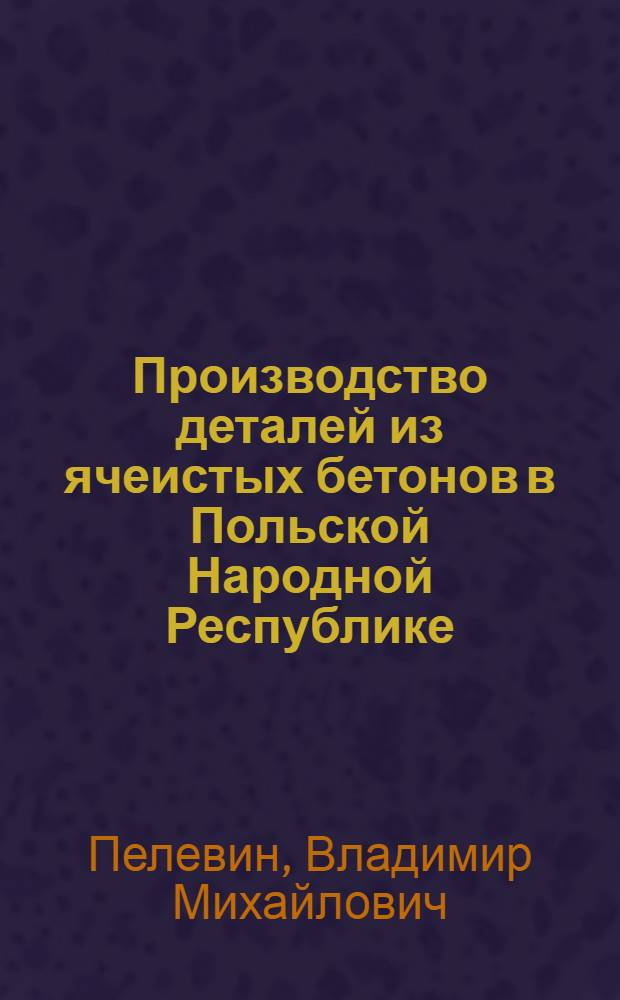 Производство деталей из ячеистых бетонов в Польской Народной Республике : (Доклад к Семинару по обмену передовым опытом в производстве и применении изделий из силикатобетона)