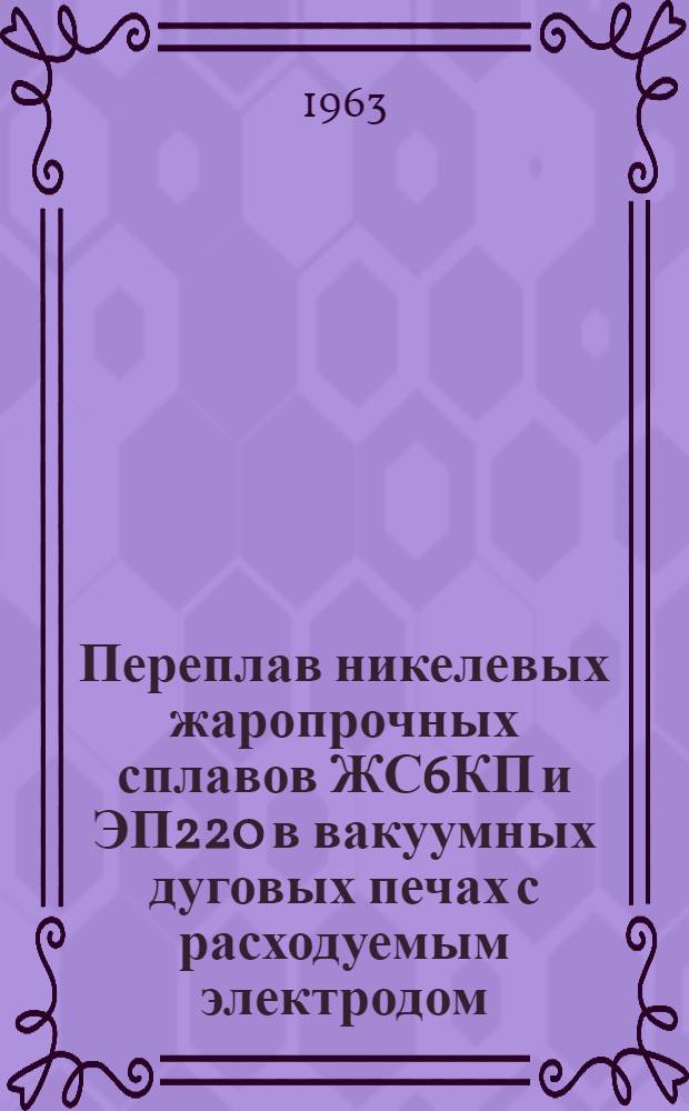 Переплав никелевых жаропрочных сплавов ЖС6КП и ЭП220 в вакуумных дуговых печах с расходуемым электродом : Инструкция № 844-63 : (Взамен ТР2-410)
