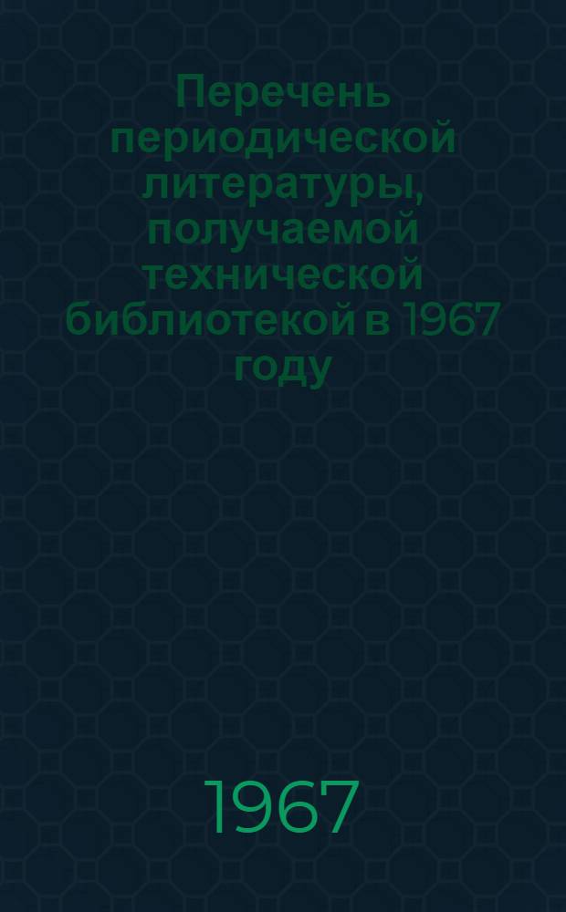 Перечень периодической литературы, получаемой технической библиотекой в 1967 году : Информ. сообщ