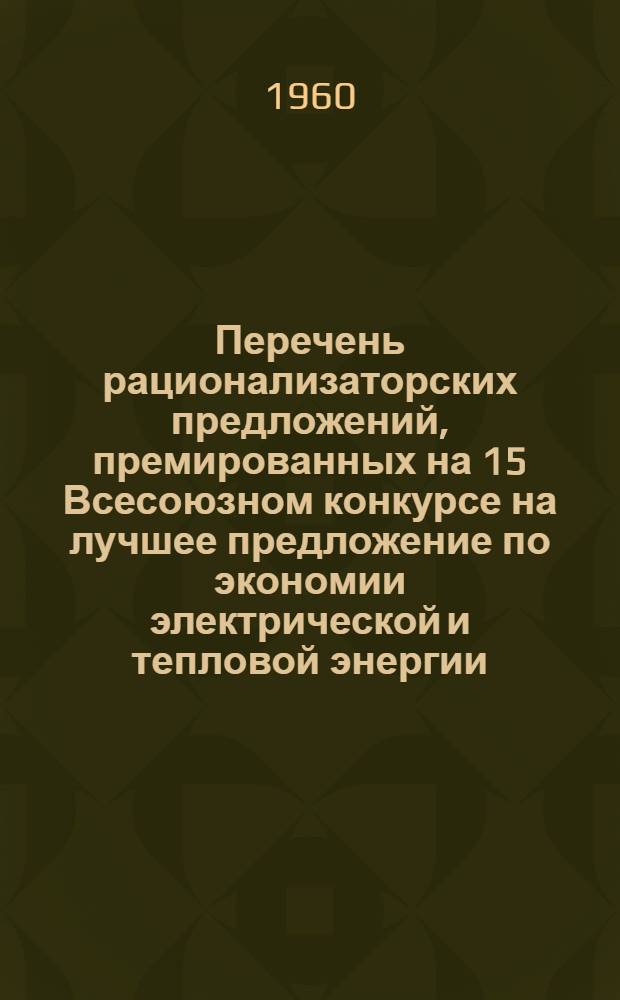 Перечень рационализаторских предложений, премированных на 15 Всесоюзном конкурсе на лучшее предложение по экономии электрической и тепловой энергии, и представляющих интерес для предприятий Мосгорсовнархоза