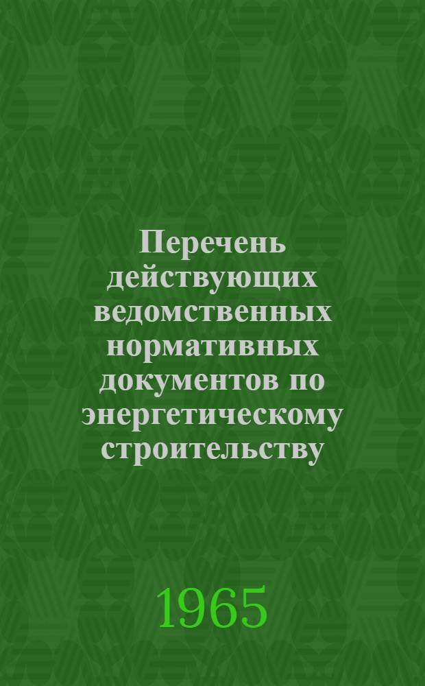 Перечень действующих ведомственных нормативных документов по энергетическому строительству : По состоянию на 1 янв. 1965 г