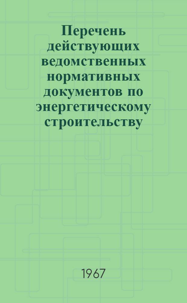 Перечень действующих ведомственных нормативных документов по энергетическому строительству : По состоянию на 1 янв. 1967 г