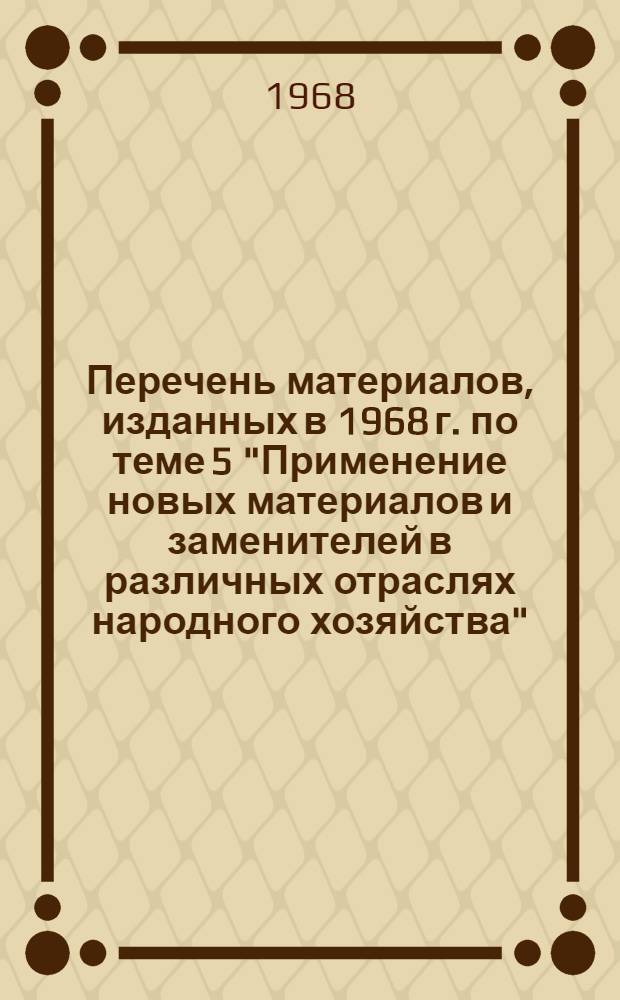 Перечень материалов, изданных в 1968 г. по теме 5 "Применение новых материалов и заменителей в различных отраслях народного хозяйства"
