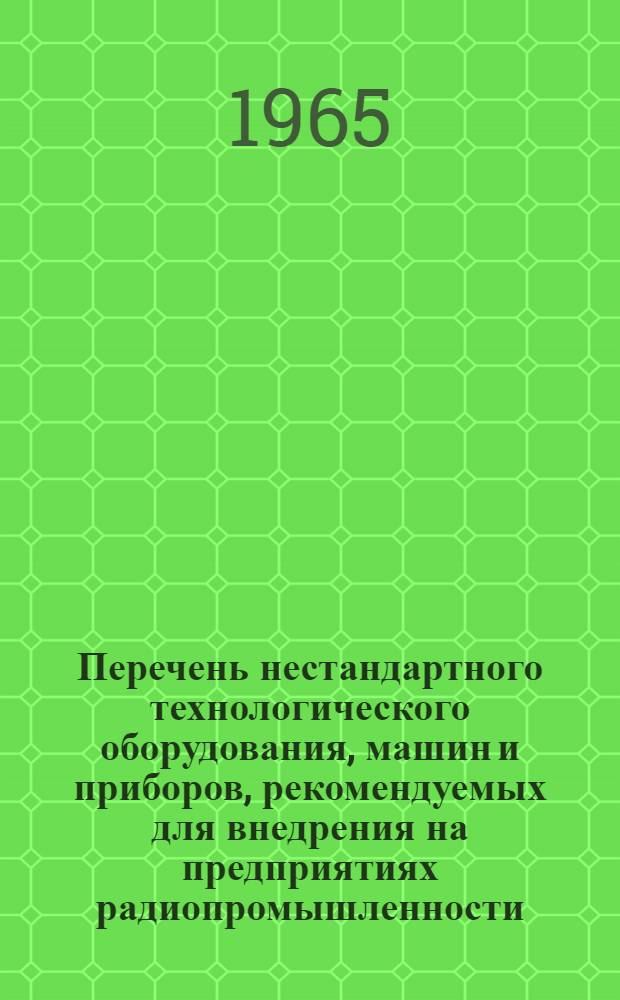 Перечень нестандартного технологического оборудования, машин и приборов, рекомендуемых для внедрения на предприятиях радиопромышленности : (Каталог) 1965 г