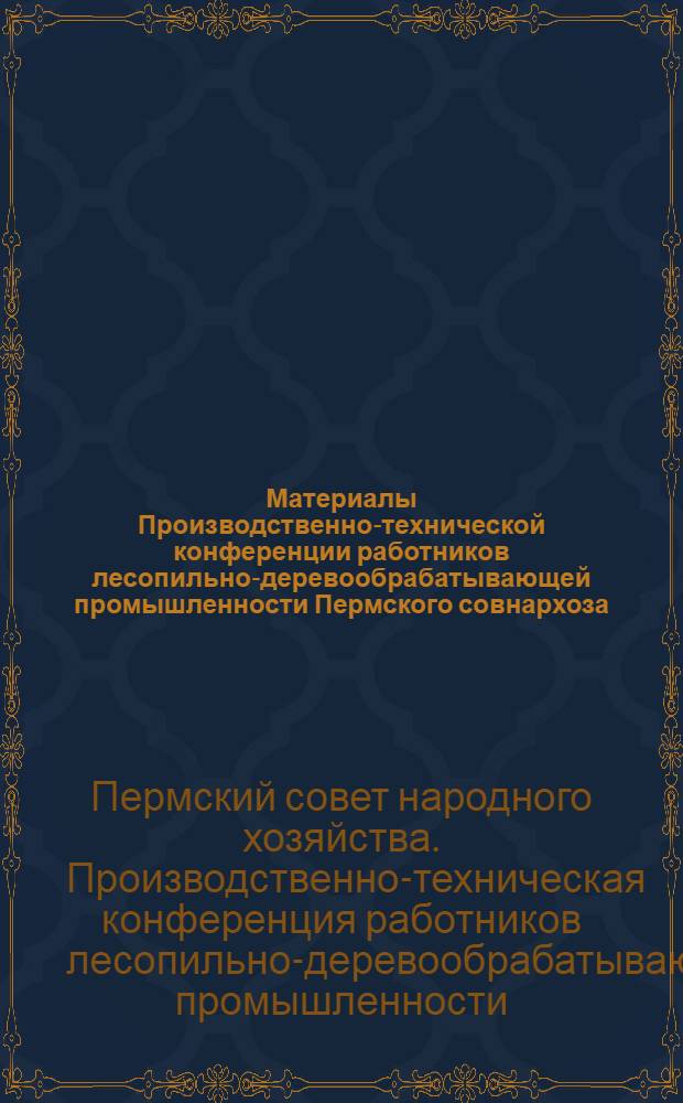 Материалы Производственно-технической конференции работников лесопильно-деревообрабатывающей промышленности Пермского совнархоза. (9-10 марта 1960 г.)