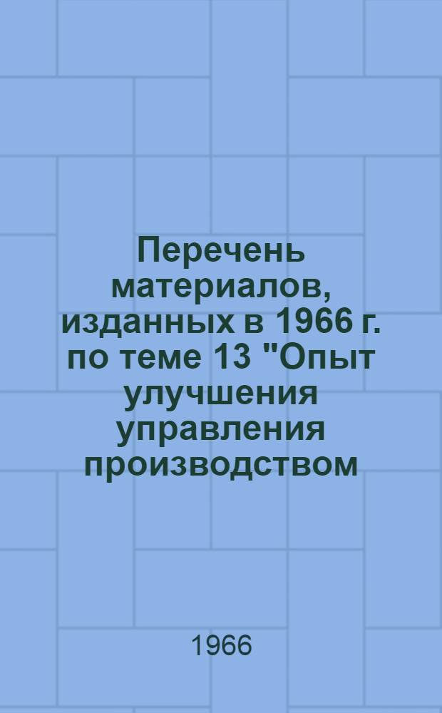 Перечень материалов, изданных в 1966 г. по теме 13 "Опыт улучшения управления производством, организации труда, применение средств механизации управленческого и инженерного труда, учета и делопроизводства"