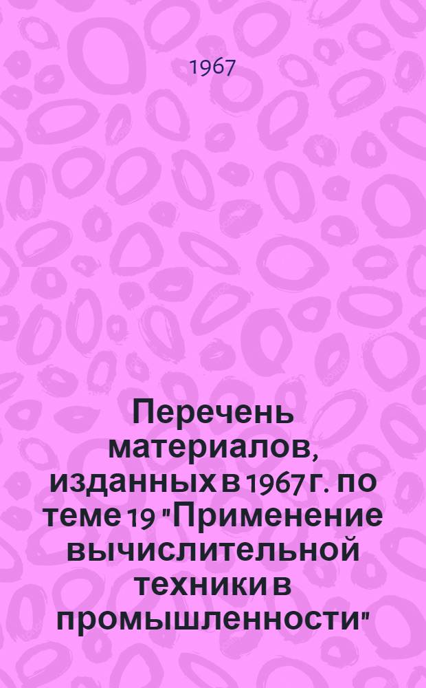 Перечень материалов, изданных в 1967 г. по теме 19 "Применение вычислительной техники в промышленности"
