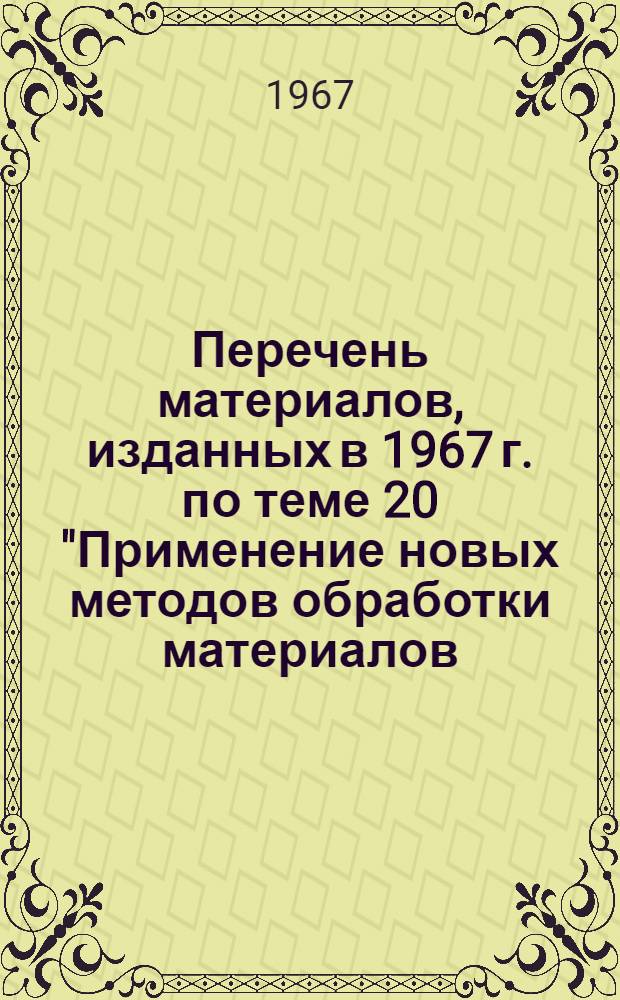 Перечень материалов, изданных в 1967 г. по теме 20 "Применение новых методов обработки материалов (электрофизическая, электрохимическая, вибрационная, ультразвуковая, электромагнитная, взрывом)"