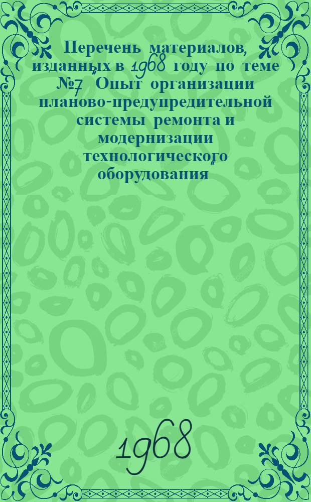 Перечень материалов, изданных в 1968 году по теме № 7 "Опыт организации планово-предупредительной системы ремонта и модернизации технологического оборудования"