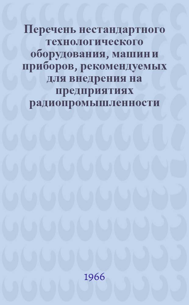 Перечень нестандартного технологического оборудования, машин и приборов, рекомендуемых для внедрения на предприятиях радиопромышленности : Вып. 1966 г. : (Каталог)