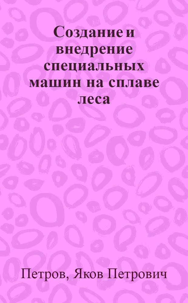 Создание и внедрение специальных машин на сплаве леса : Доклад, обобщающий основные науч. труды, представл. на соискание учен. степени д-ра техн. наук