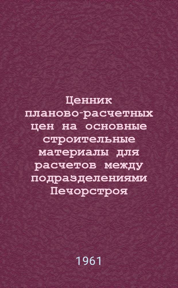 Ценник планово-расчетных цен на основные строительные материалы для расчетов между подразделениями Печорстроя : Утв. 17/V 1961 г.
