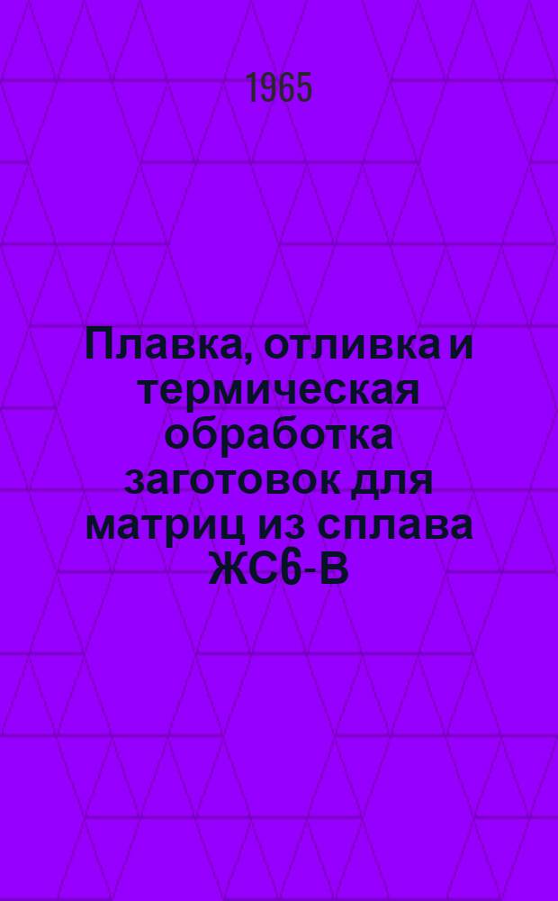 Плавка, отливка и термическая обработка заготовок для матриц из сплава ЖС6-В : Инструкция № 744-65 : Взамен инструкции № 744-59 : Утв. 30 I 1965 г.