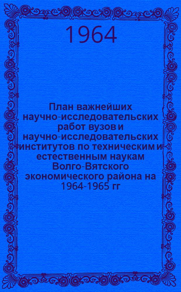 План важнейших научно-исследовательских работ вузов и научно-исследовательских институтов по техническим и естественным наукам Волго-Вятского экономического района на 1964-1965 гг.