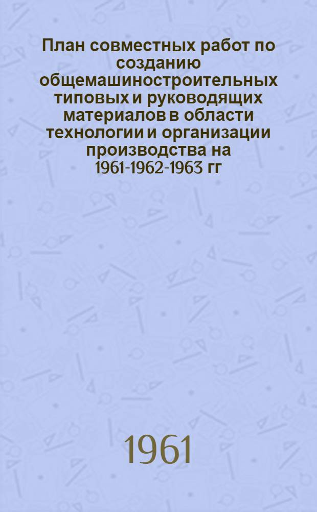 План совместных работ по созданию общемашиностроительных типовых и руководящих материалов в области технологии и организации производства на 1961-1962-1963 гг.