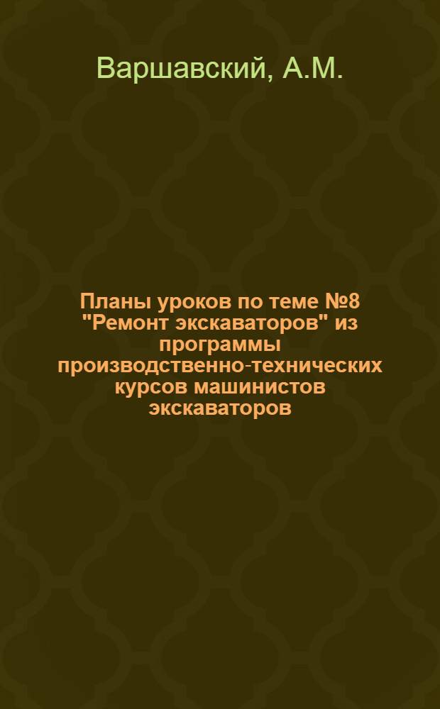 Планы уроков по теме № 8 "Ремонт экскаваторов" из программы производственно-технических курсов машинистов экскаваторов : Метод. пособие для работников и преподавателей системы техн. обучения кадров на предприятиях