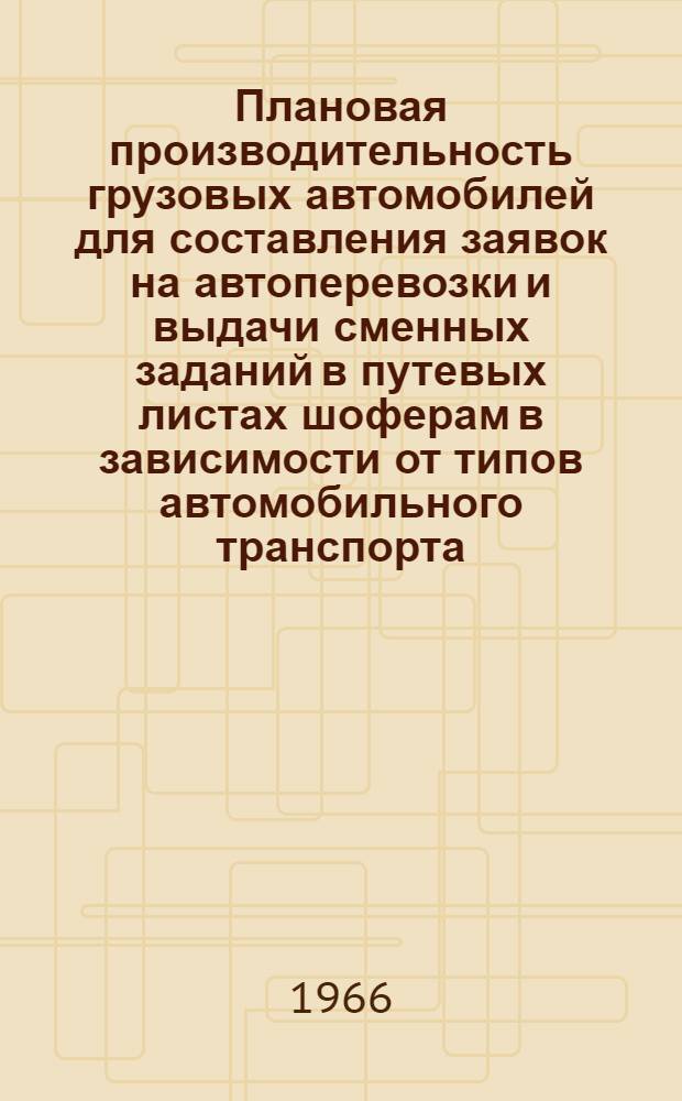 Плановая производительность грузовых автомобилей для составления заявок на автоперевозки и выдачи сменных заданий в путевых листах шоферам в зависимости от типов автомобильного транспорта, дорожных условий и способов погрузочно-разгрузочных работ : Таблицы : Ввод. с 1/IV 1966 г