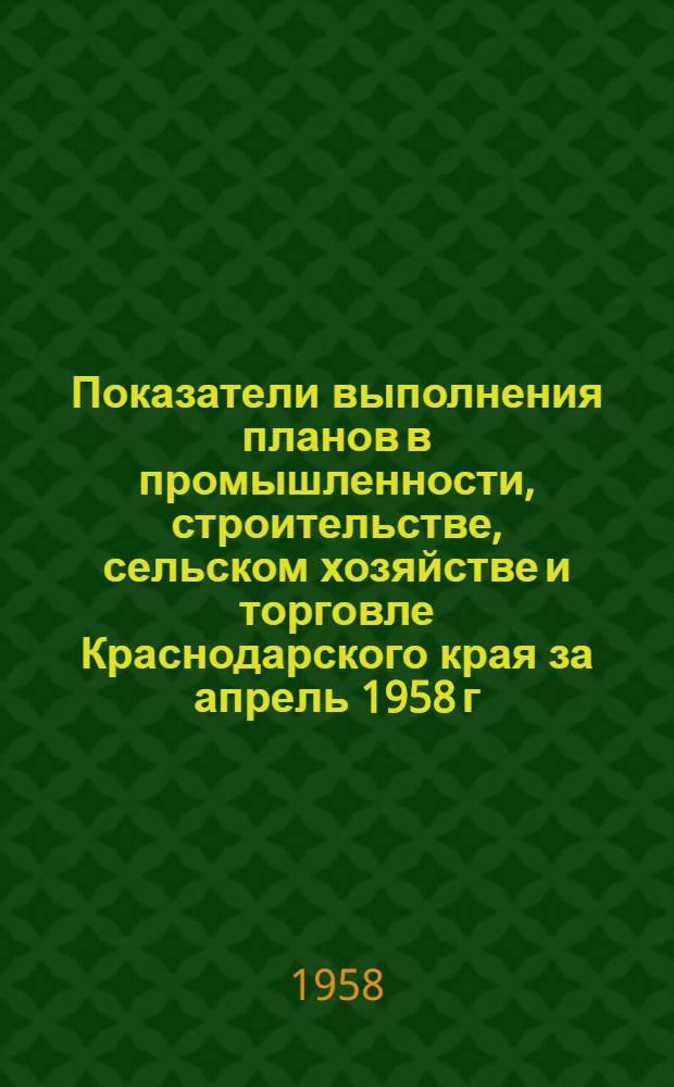 Показатели выполнения планов в промышленности, строительстве, сельском хозяйстве и торговле [Краснодарского] края за апрель 1958 г. : (По данным Краев. стат. упр. и Краев. упр. сел. хоз-ва)