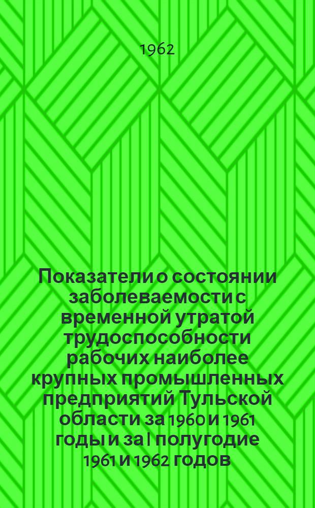 Показатели о состоянии заболеваемости с временной утратой трудоспособности рабочих наиболее крупных промышленных предприятий Тульской области за 1960 и 1961 годы и за I полугодие 1961 и 1962 годов