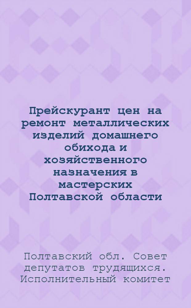 Прейскурант цен на ремонт металлических изделий домашнего обихода и хозяйственного назначения в мастерских Полтавской области : Вводится в действие 1 янв. 1963 г.
