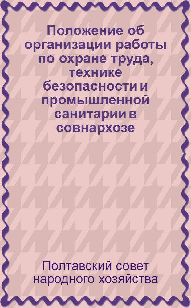 [Положение об организации работы по охране труда, технике безопасности и промышленной санитарии в совнархозе, отраслевых управлениях, трестах и на предприятиях Совета народного хозяйства Полтавского экономического административного района] : Утв. 18/VIII 1960 г