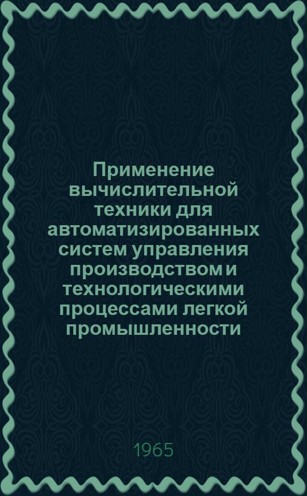 Применение вычислительной техники для автоматизированных систем управления производством и технологическими процессами легкой промышленности : По материалам Всесоюз. семинара, проходившего на ВДНХ СССР с 8 по 11 апр. 1965 г