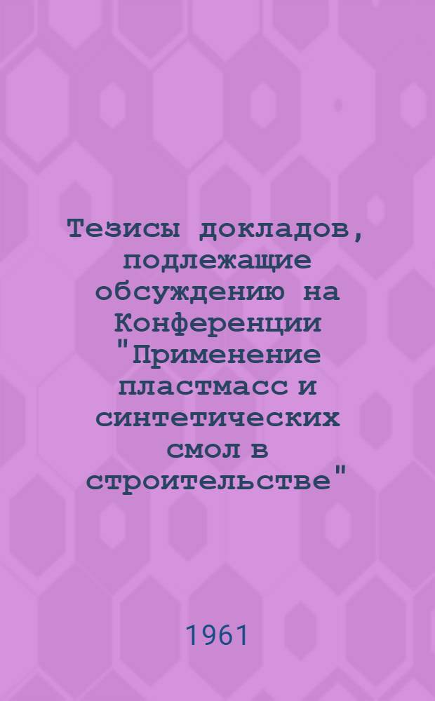 Тезисы докладов, подлежащие обсуждению на Конференции "Применение пластмасс и синтетических смол в строительстве". 28-30 ноября 1961 г., г. Минск