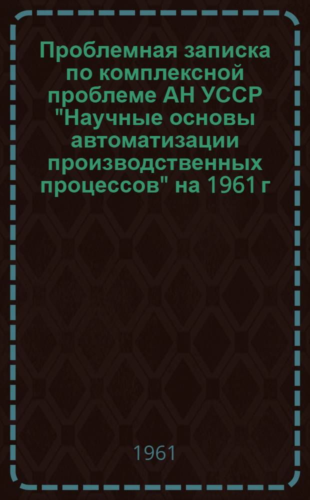 Проблемная записка по комплексной проблеме АН УССР "Научные основы автоматизации производственных процессов" на 1961 г. : Составлена на основании проблемных записок комиссий Совета по автоматике и кибернетике при Президиуме АН УССР