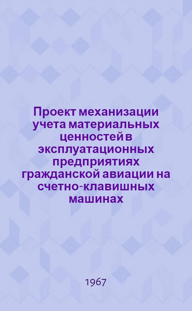 Проект механизации учета материальных ценностей в эксплуатационных предприятиях гражданской авиации на счетно-клавишных машинах : Утв. 18 марта 1967 г.)