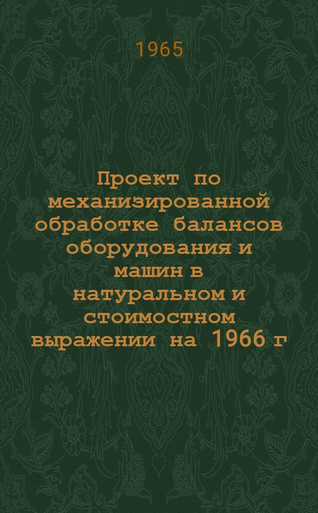 Проект по механизированной обработке балансов оборудования и машин в натуральном и стоимостном выражении на 1966 г. в отраслевом разрезе : Утв. 18 / VI 1965 г