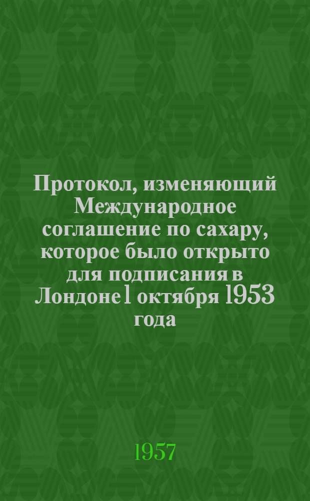 Протокол, изменяющий Международное соглашение по сахару, которое было открыто для подписания в Лондоне 1 октября 1953 года : Ратифицирован Президиумом Верховного Совета СССР 29 июня 1957 года