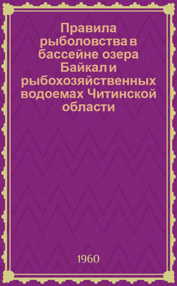 Правила рыболовства в бассейне озера Байкал и рыбохозяйственных водоемах Читинской области : Утв. Советом Министров РСФСР 30/VIII 1960 г.