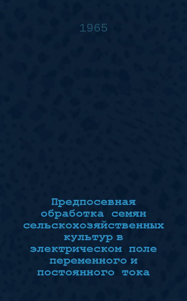 Предпосевная обработка семян сельскохозяйственных культур в электрическом поле переменного и постоянного тока, ультрафиолетовыми и инфракрасными лучами, ультразвуковыми и звуковыми колебаниями : Материалы к Симпозиуму, проводимому в марте 1965 г. Центр. правл. НТО сельского хоз-ва, М-вом с. х. СССР и Науч. советом электронно-ионной технологии Гос. ком. по координации науч.-исслед. работ СССР