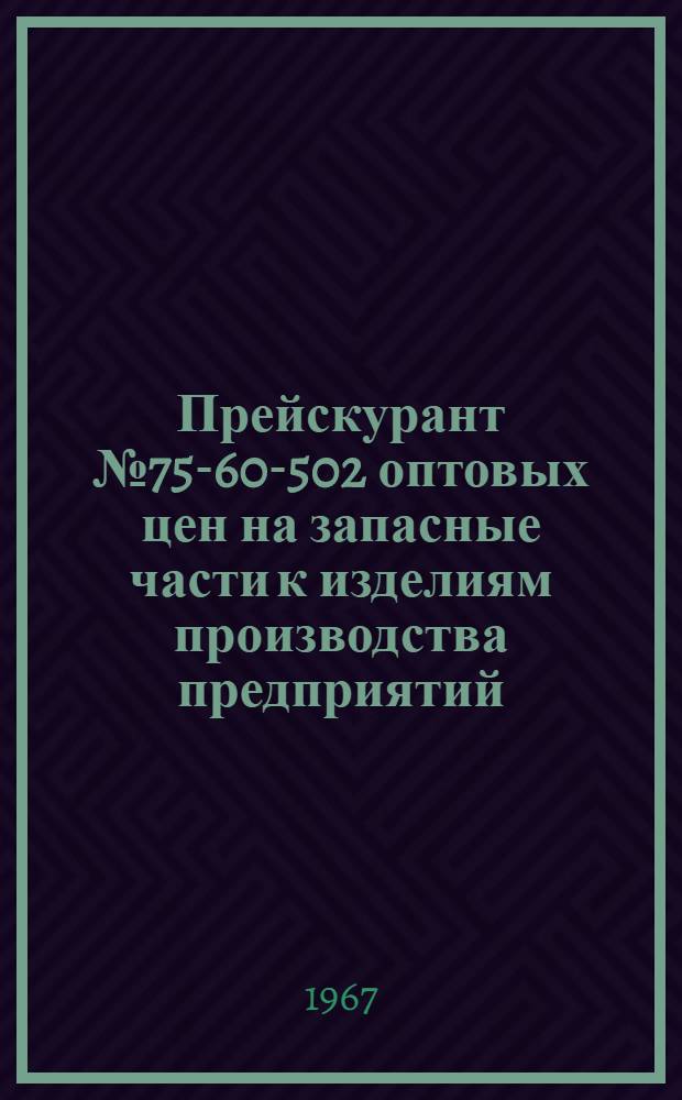 Прейскурант № 75-60-502 оптовых цен на запасные части к изделиям производства предприятий : Утв. 30/VI 1967 г. : Вводится в действие с 1 июля 1967 г