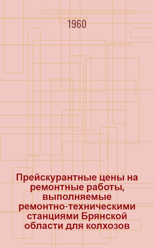 Прейскурантные цены на ремонтные работы, выполняемые ремонтно-техническими станциями Брянской области для колхозов, совхозов и других сельскохозяйственных организаций и предприятий : Утв. 8/IV 1960 г