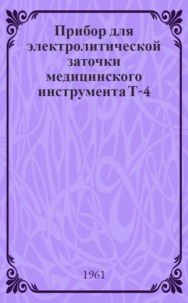 Прибор для электролитической заточки медицинского инструмента Т-4 : (Техн. описание и инструкция по эксплуатации)
