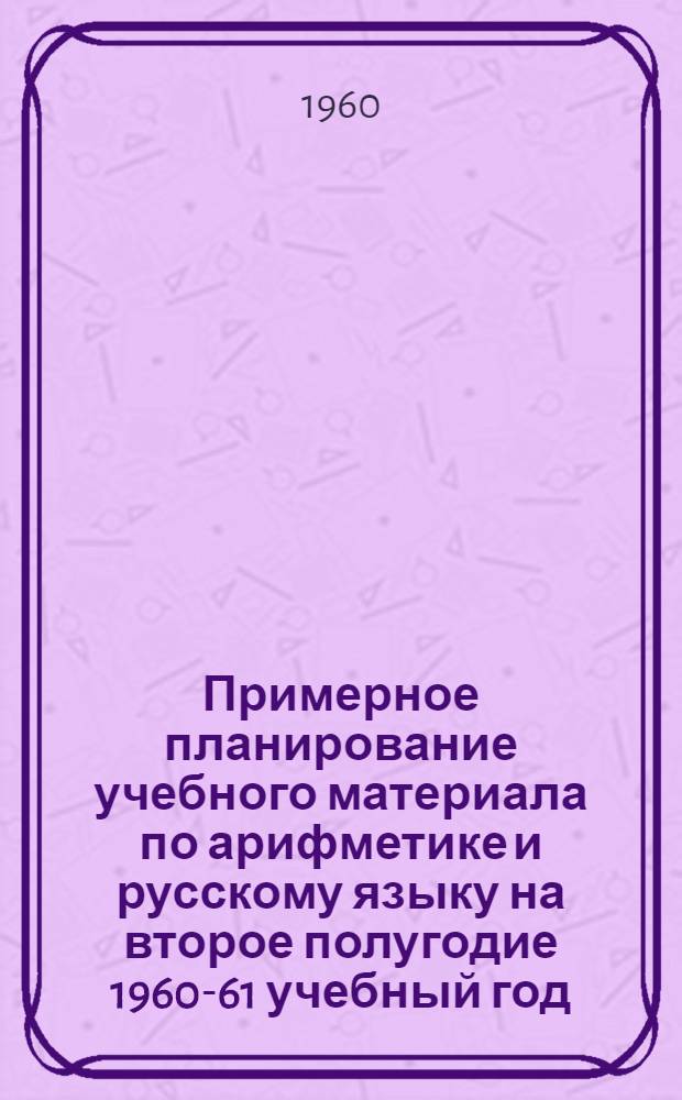 Примерное планирование учебного материала по арифметике и русскому языку на второе полугодие 1960-61 учебный год : (I-IV классы)