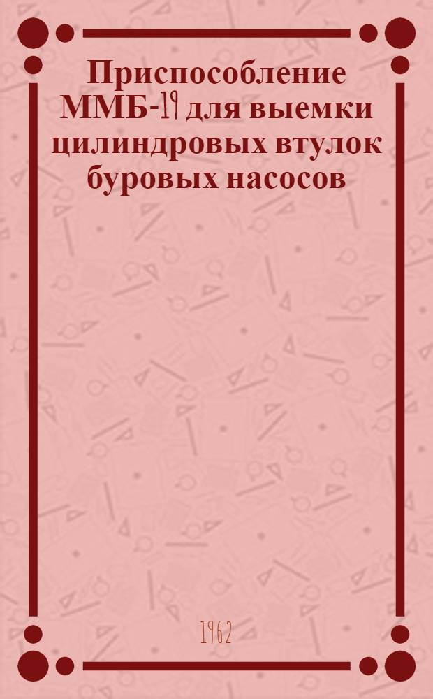Приспособление ММБ-19 для выемки цилиндровых втулок буровых насосов : Инструкция по уходу и эксплуатации
