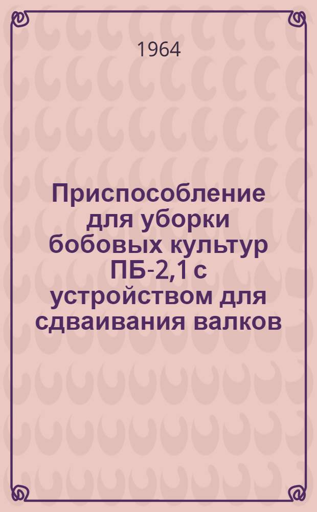 Приспособление для уборки бобовых культур ПБ-2,1 с устройством для сдваивания валков : Руководство по сборке и эксплуатации