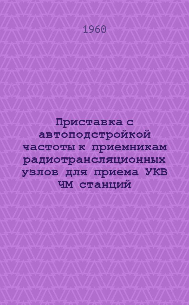 Приставка с автоподстройкой частоты к приемникам радиотрансляционных узлов для приема УКВ ЧМ станций : Тип РПУ-2 : Описание и инструкция по эксплуатации