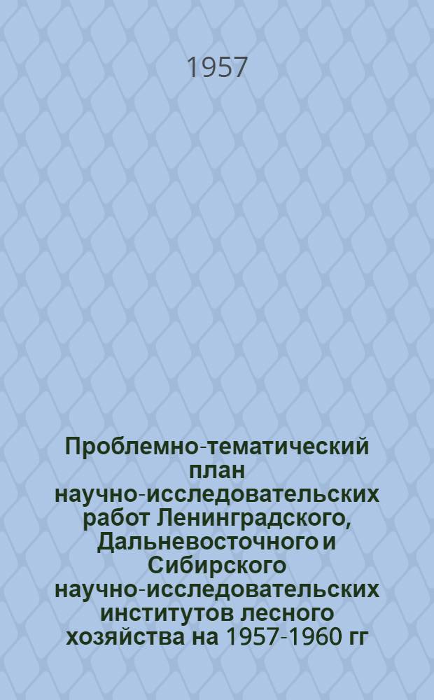 Проблемно-тематический план научно-исследовательских работ Ленинградского, Дальневосточного и Сибирского научно-исследовательских институтов лесного хозяйства на 1957-1960 гг.